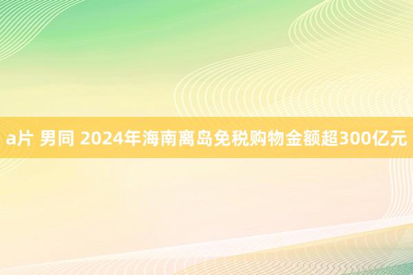 a片 男同 2024年海南离岛免税购物金额超300亿元