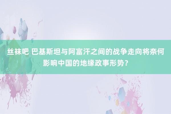 丝袜吧 巴基斯坦与阿富汗之间的战争走向将奈何影响中国的地缘政事形势？