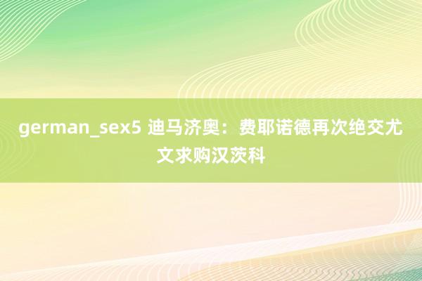 german_sex5 迪马济奥：费耶诺德再次绝交尤文求购汉茨科