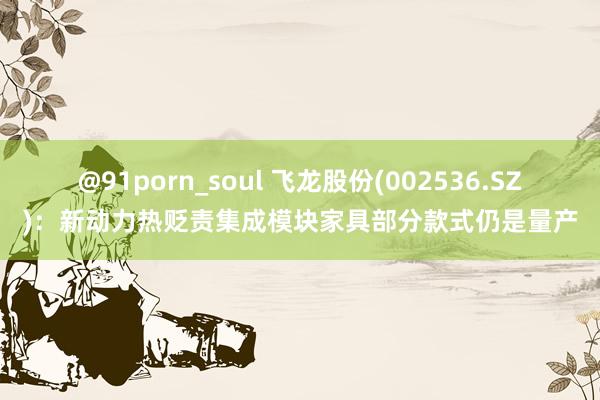 @91porn_soul 飞龙股份(002536.SZ)：新动力热贬责集成模块家具部分款式仍是量产