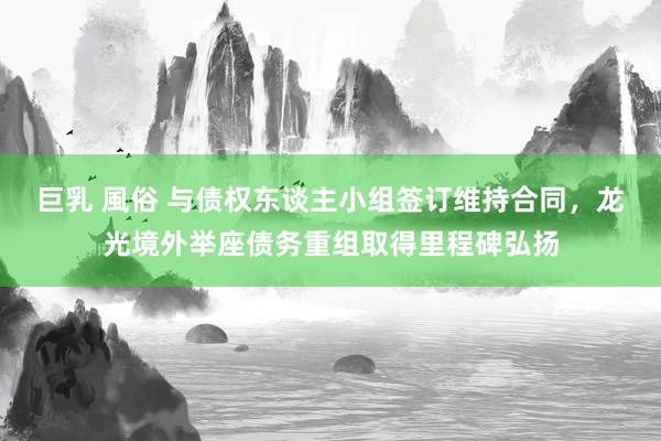 巨乳 風俗 与债权东谈主小组签订维持合同，龙光境外举座债务重组取得里程碑弘扬