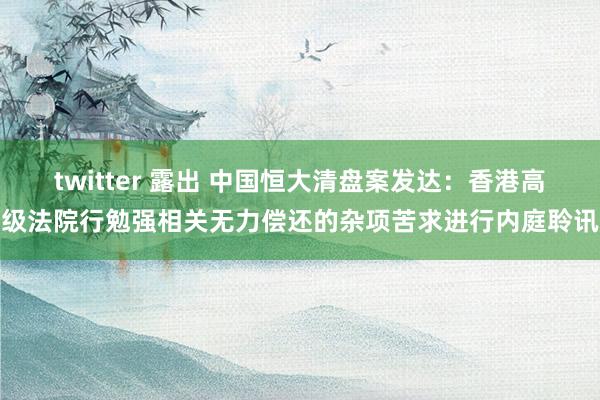 twitter 露出 中国恒大清盘案发达：香港高级法院行勉强相关无力偿还的杂项苦求进行内庭聆讯