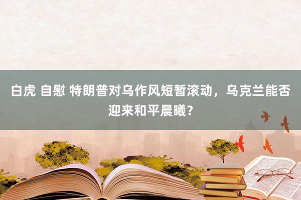 白虎 自慰 特朗普对乌作风短暂滚动，乌克兰能否迎来和平晨曦？