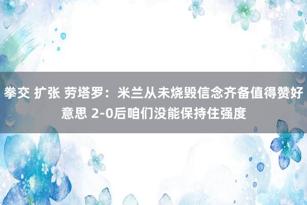 拳交 扩张 劳塔罗：米兰从未烧毁信念齐备值得赞好意思 2-0后咱们没能保持住强度