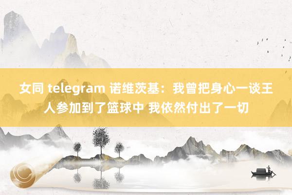 女同 telegram 诺维茨基：我曾把身心一谈王人参加到了篮球中 我依然付出了一切