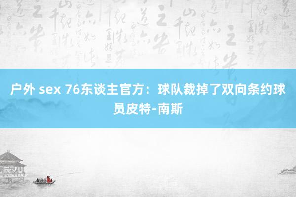 户外 sex 76东谈主官方：球队裁掉了双向条约球员皮特-南斯