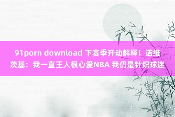 91porn download 下赛季开动解释！诺维茨基：我一直王人很心爱NBA 我仍是针织球迷