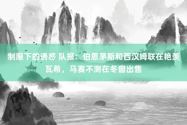 制服下的诱惑 队报：伯恩茅斯和西汉姆联在艳羡瓦希，马赛不测在冬窗出售