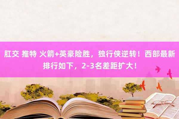 肛交 推特 火箭+英豪险胜，独行侠逆转！西部最新排行如下，2-3名差距扩大！