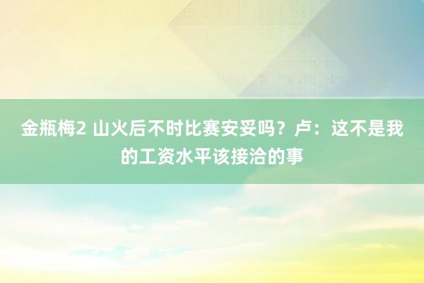 金瓶梅2 山火后不时比赛安妥吗？卢：这不是我的工资水平该接洽的事