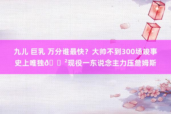 九儿 巨乳 万分谁最快？大帅不到300场竣事史上唯独😲现役一东说念主力压詹姆斯