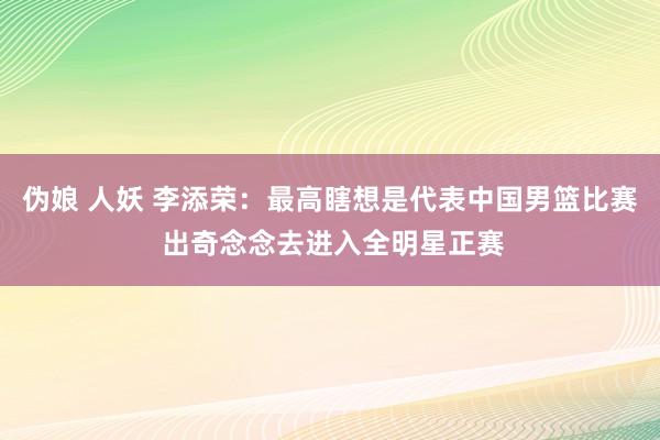 伪娘 人妖 李添荣：最高瞎想是代表中国男篮比赛 出奇念念去进入全明星正赛