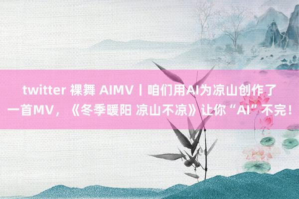 twitter 裸舞 AIMV丨咱们用AI为凉山创作了一首MV，《冬季暖阳 凉山不凉》让你“AI”不完！