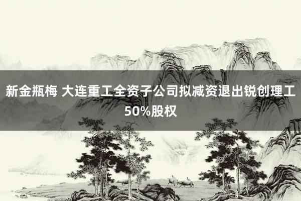 新金瓶梅 大连重工全资子公司拟减资退出锐创理工50%股权