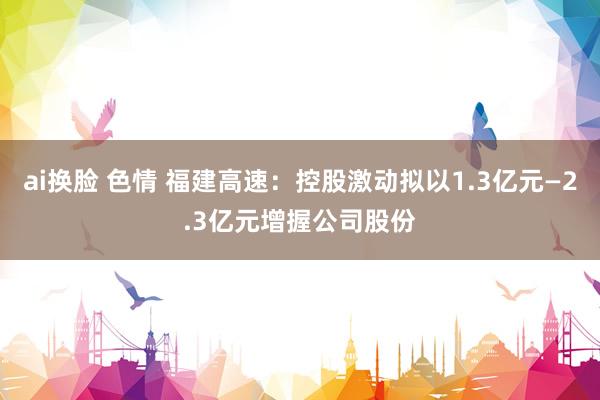 ai换脸 色情 福建高速：控股激动拟以1.3亿元—2.3亿元增握公司股份