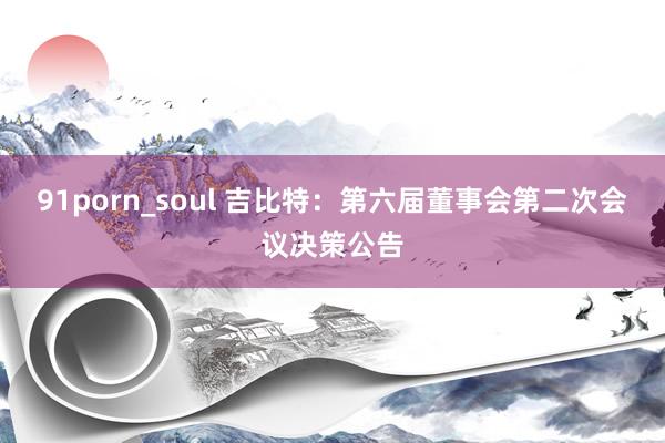 91porn_soul 吉比特：第六届董事会第二次会议决策公告