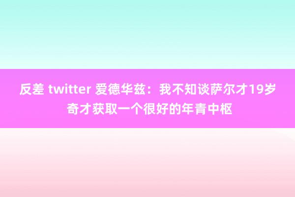 反差 twitter 爱德华兹：我不知谈萨尔才19岁 奇才获取一个很好的年青中枢