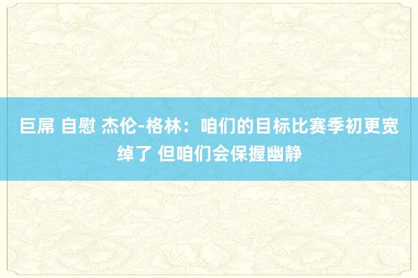 巨屌 自慰 杰伦-格林：咱们的目标比赛季初更宽绰了 但咱们会保握幽静