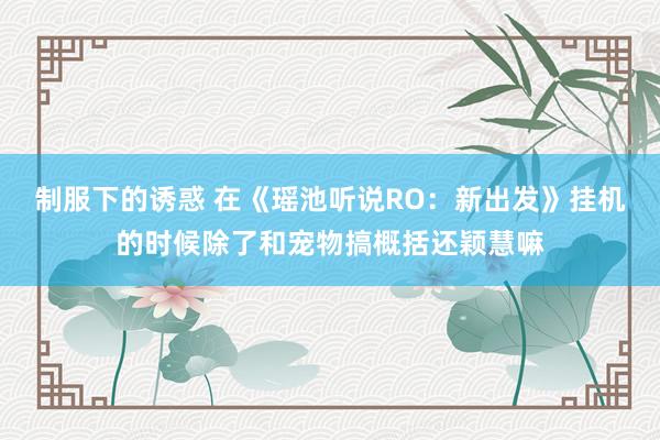 制服下的诱惑 在《瑶池听说RO：新出发》挂机的时候除了和宠物搞概括还颖慧嘛