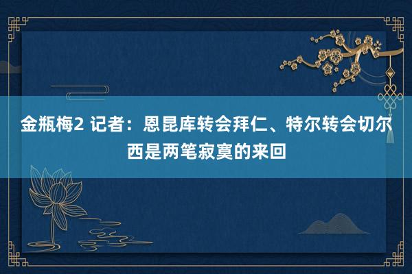 金瓶梅2 记者：恩昆库转会拜仁、特尔转会切尔西是两笔寂寞的来回