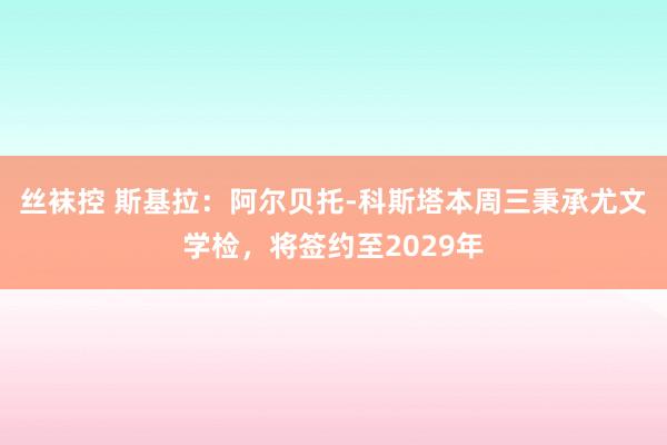 丝袜控 斯基拉：阿尔贝托-科斯塔本周三秉承尤文学检，将签约至2029年