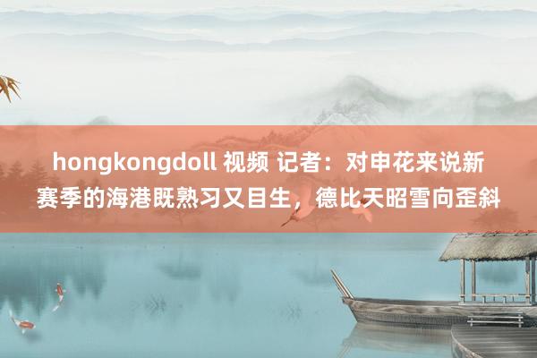 hongkongdoll 视频 记者：对申花来说新赛季的海港既熟习又目生，德比天昭雪向歪斜