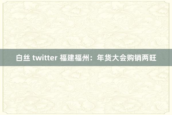 白丝 twitter 福建福州：年货大会购销两旺