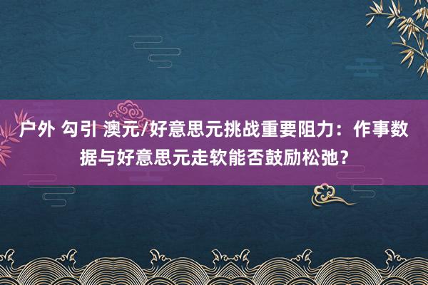 户外 勾引 澳元/好意思元挑战重要阻力：作事数据与好意思元走软能否鼓励松弛？