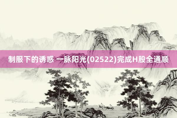 制服下的诱惑 一脉阳光(02522)完成H股全通顺